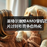 英特尔指控AMD掌机芯片过时引竞争白热化（图1）
